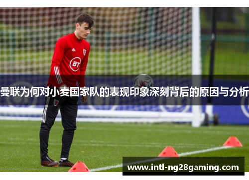 曼联为何对小麦国家队的表现印象深刻背后的原因与分析