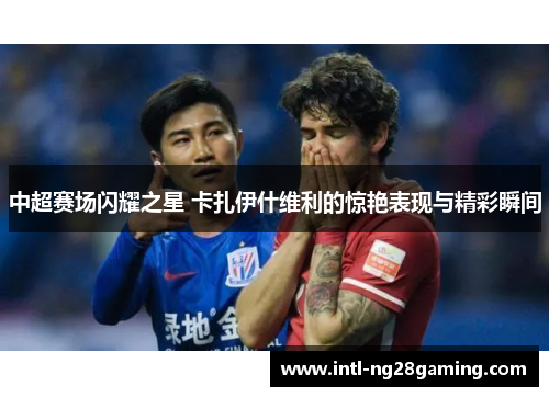 中超赛场闪耀之星 卡扎伊什维利的惊艳表现与精彩瞬间
