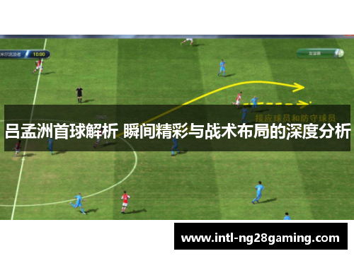 吕孟洲首球解析 瞬间精彩与战术布局的深度分析