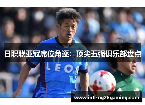 日职联亚冠席位角逐：顶尖五强俱乐部盘点