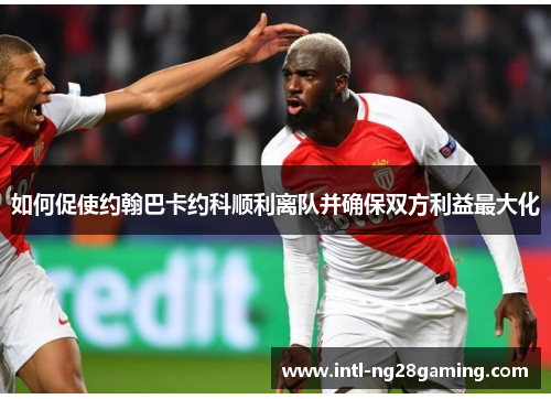 如何促使约翰巴卡约科顺利离队并确保双方利益最大化
