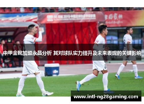 中甲金靴加盟永昌分析 其对球队实力提升及未来表现的关键影响