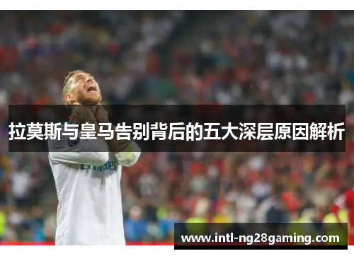 拉莫斯与皇马告别背后的五大深层原因解析