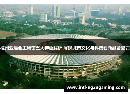 杭州亚运会主场馆五大特色解析 展现城市文化与科技创新融合魅力