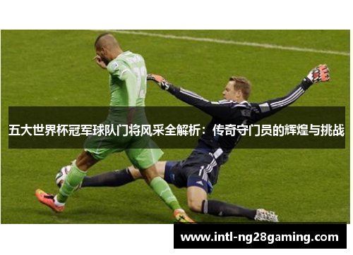 五大世界杯冠军球队门将风采全解析：传奇守门员的辉煌与挑战