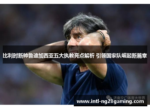 比利时新帅鲁迪加西亚五大执教亮点解析 引领国家队崛起新篇章