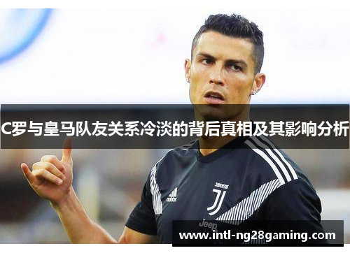 C罗与皇马队友关系冷淡的背后真相及其影响分析
