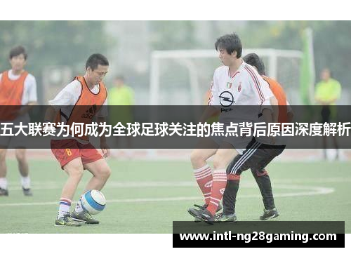 五大联赛为何成为全球足球关注的焦点背后原因深度解析