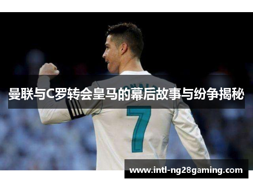 曼联与C罗转会皇马的幕后故事与纷争揭秘