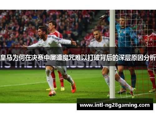 皇马为何在决赛中屡遭魔咒难以打破背后的深层原因分析