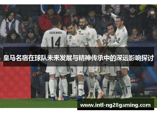 皇马名宿在球队未来发展与精神传承中的深远影响探讨