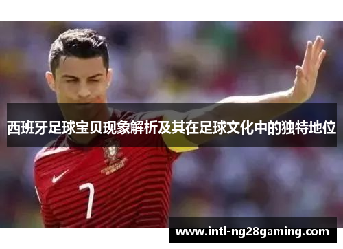 西班牙足球宝贝现象解析及其在足球文化中的独特地位