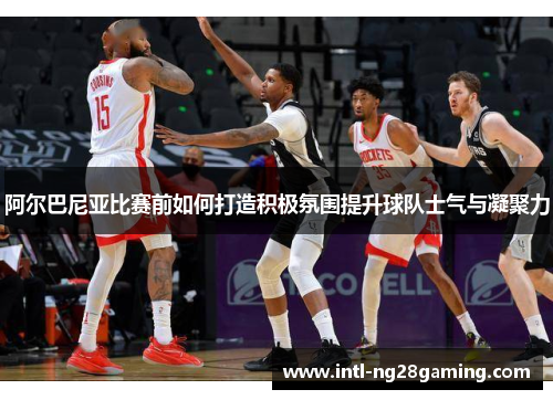阿尔巴尼亚比赛前如何打造积极氛围提升球队士气与凝聚力