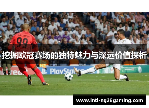 挖掘欧冠赛场的独特魅力与深远价值探析