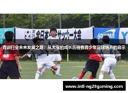 青训行业未来发展之路：从大宝的成长历程看青少年足球培养的启示