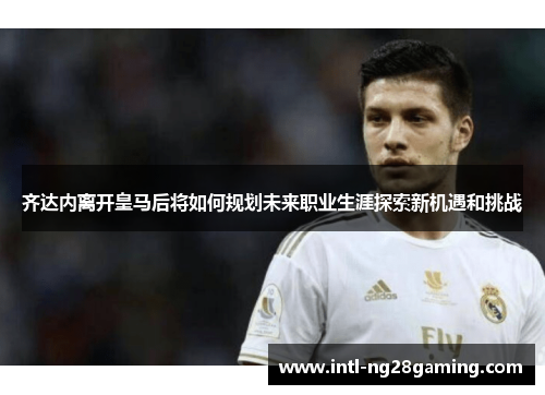 齐达内离开皇马后将如何规划未来职业生涯探索新机遇和挑战