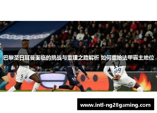巴黎圣日耳曼面临的挑战与重建之路解析 如何重拾法甲霸主地位