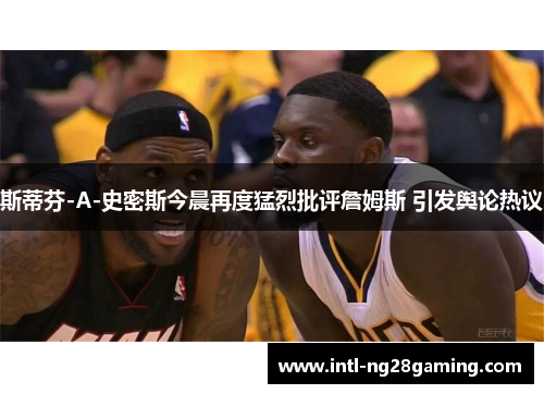 斯蒂芬-A-史密斯今晨再度猛烈批评詹姆斯 引发舆论热议