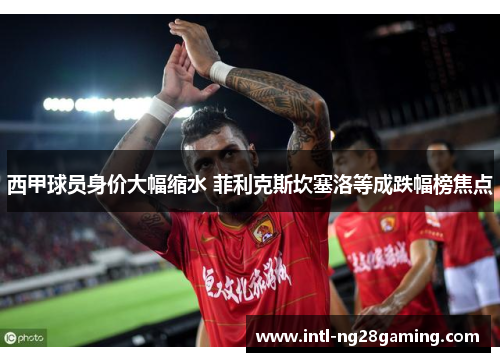 西甲球员身价大幅缩水 菲利克斯坎塞洛等成跌幅榜焦点